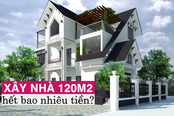 Xây nhà 120m2 hết bao nhiêu tiền: Dự toán chi tiết nhất