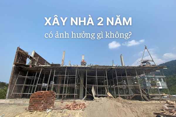 Lý giải xây nhà 2 năm có ảnh hưởng gì không?