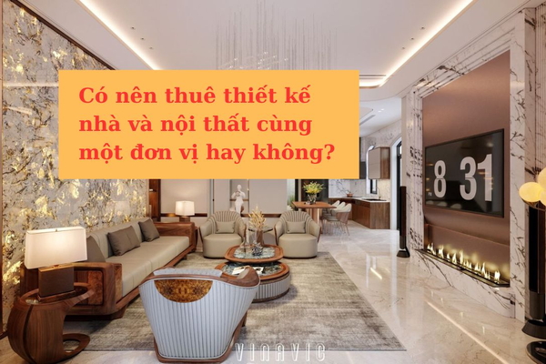 Có nên thuê thiết kế nhà và nội thất cùng một đơn vị hay không?