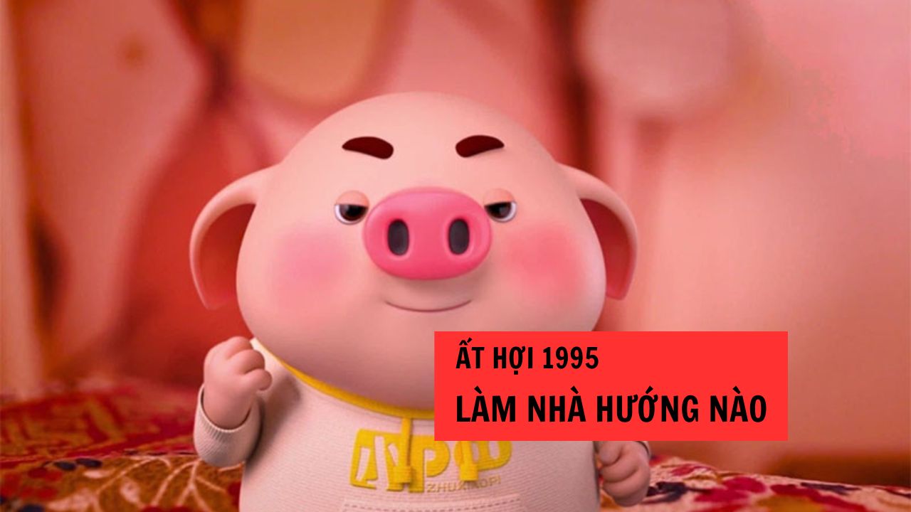 Tuổi Ất Hợi 1995 hợp hướng nhà nào để tăng sức khỏe tài lộc